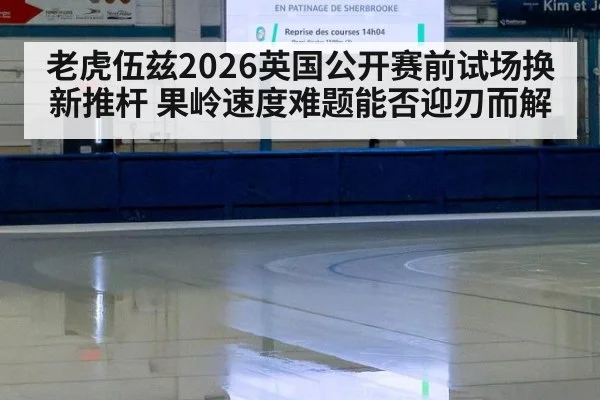 老虎伍兹2026英国公开赛前试场换新推杆 果岭速度难题能否迎刃而解