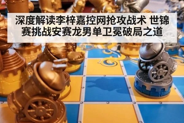 深度解读李梓嘉控网抢攻战术 世锦赛挑战安赛龙男单卫冕破局之道
