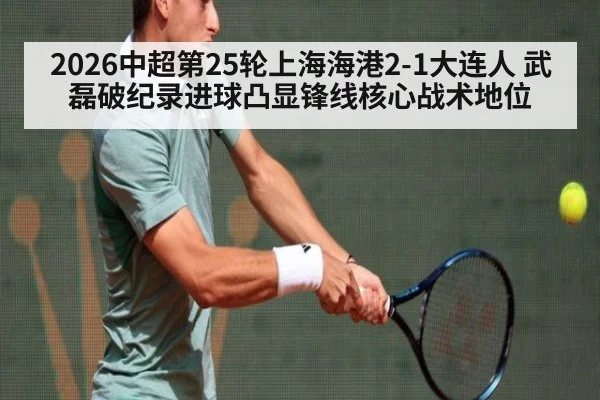 2026中超第25轮上海海港2-1大连人 武磊破纪录进球凸显锋线核心战术地位