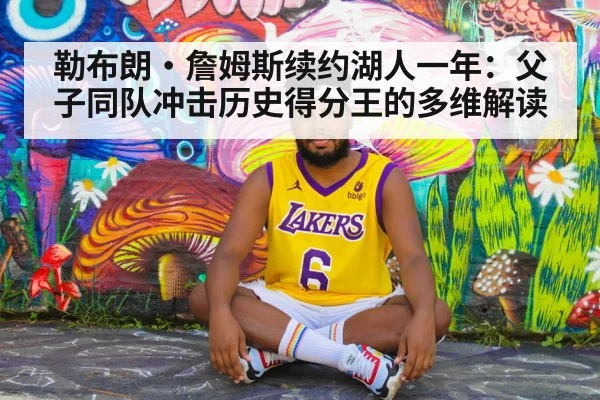 勒布朗·詹姆斯续约湖人一年：父子同队冲击历史得分王的多维解读