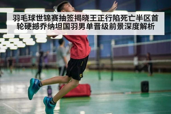 羽毛球世锦赛抽签揭晓王正行陷死亡半区首轮硬撼乔纳坦国羽男单晋级前景深度解析