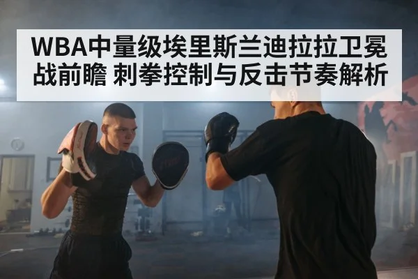 WBA中量级埃里斯兰迪拉拉卫冕战前瞻 刺拳控制与反击节奏解析