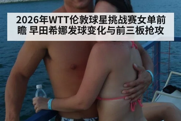 2026年WTT伦敦球星挑战赛女单前瞻 早田希娜发球变化与前三板抢攻